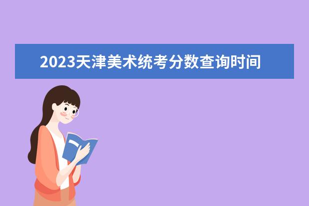 2023天津美术统考分数查询时间 2023天津美术统考成绩公布入口