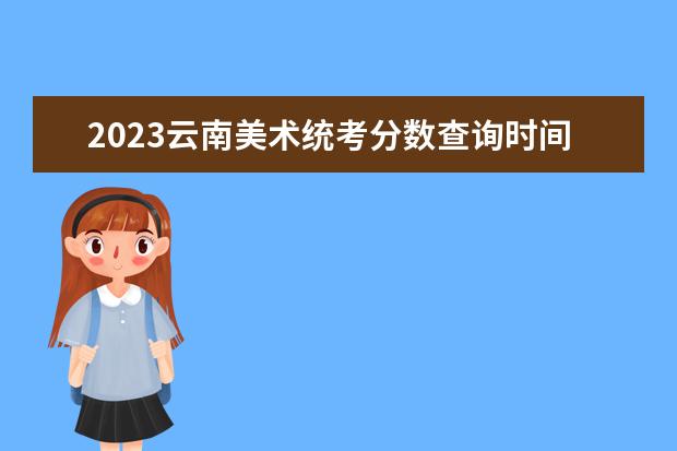 2023云南美术统考分数查询时间 2023云南美术统考成绩公布入口