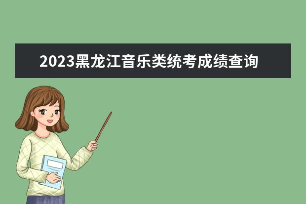2023黑龙江音乐类统考成绩查询时间安排 黑龙江2023音乐统考成绩在哪查
