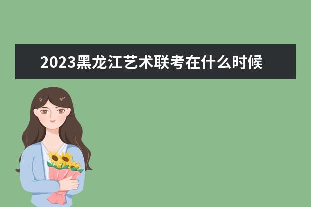 2023黑龙江艺术联考在什么时候 黑龙江2023艺术联考科目