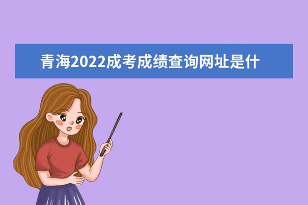 青海2022成考成绩查询网址是什么 青海2022成人高考成绩查询时间