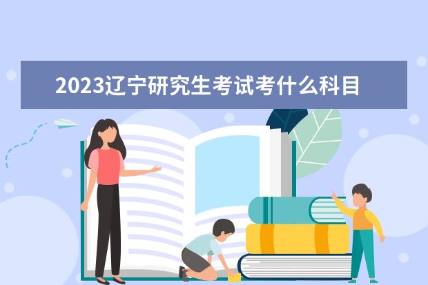 2023辽宁研究生考试考什么科目 什么时候考试