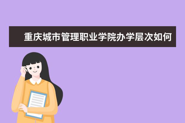 重庆城市管理职业学院办学层次如何 重庆城市管理职业学院简介