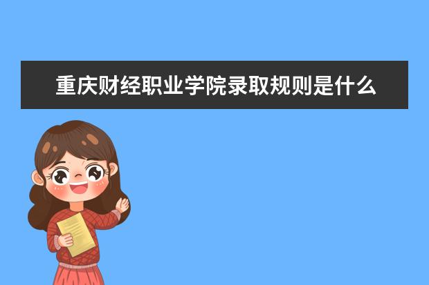 重庆财经职业学院录取规则是什么 重庆财经职业学院就业怎么样