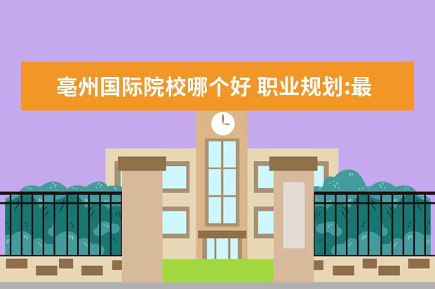亳州国际院校哪个好 职业规划:最有发展前途的10大高职专业