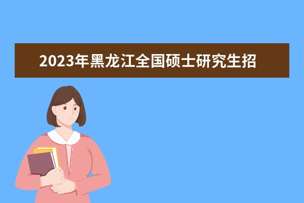 2023年黑龙江全国硕士研究生招生考试（初试）成绩