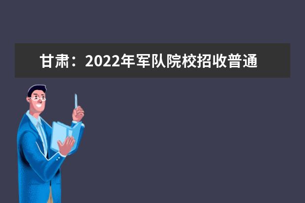 甘肃：2022年军队院校招收普通高中毕业生报考指南