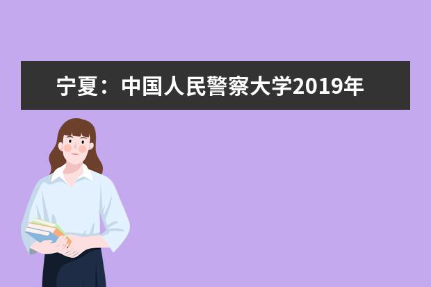 宁夏：中国人民警察大学2019年招生指南  好不好
