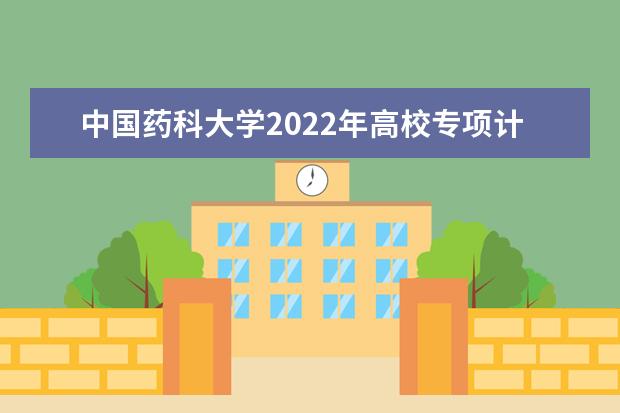 中国药科大学2022年高校专项计划招生简章 2022年普通本科招生章程