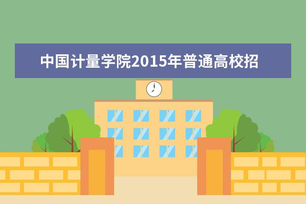 中国计量学院2015年普通高校招生简章 现代科技学院2015年普通高校招生简章