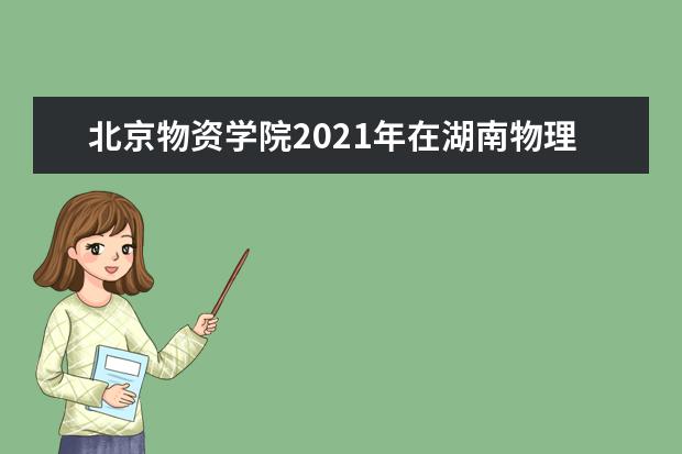 北京物资学院2021年在湖南物理类本科批招生计划 2021年全日制本科生招生章程