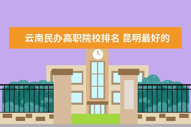 云南民办高职院校排名 昆明最好的10所民办大学
