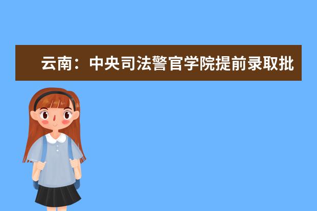 云南：中央司法警官学院提前录取批政治考察面试体检体能测试相关要求及最低分数线 多少分能上一本