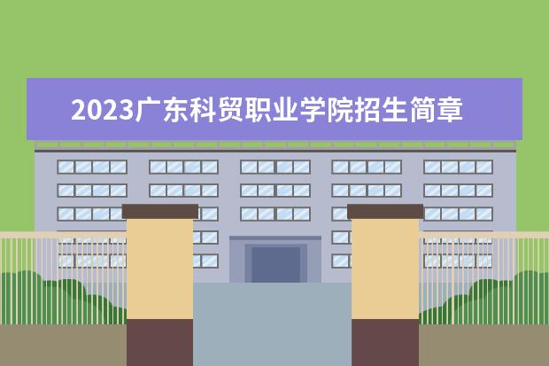 2023广东科贸职业学院招生简章信息 广东科贸职业学院有什么专业