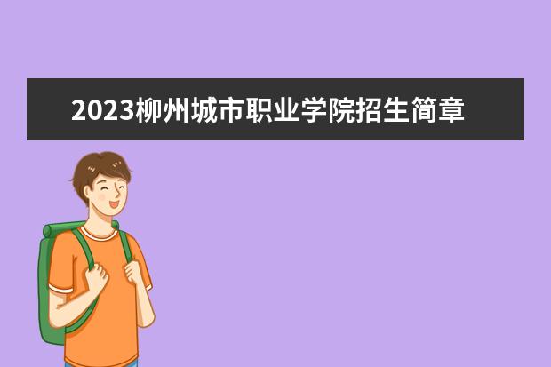2023柳州城市职业学院招生简章信息 柳州城市职业学院有什么专业