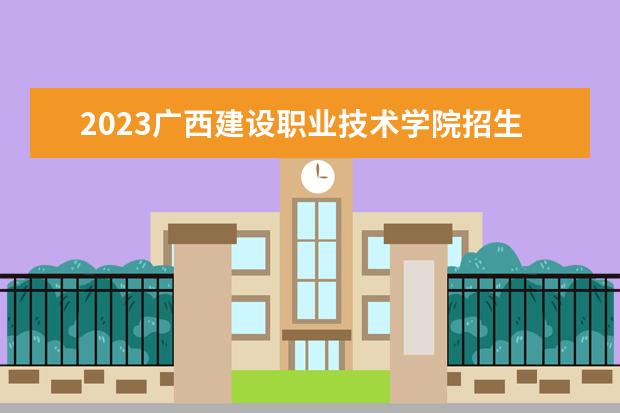 2023广西建设职业技术学院招生简章信息 广西建设职业技术学院有什么专业