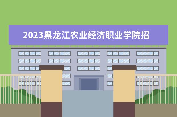 2023黑龙江农业经济职业学院招生简章信息 黑龙江农业经济职业学院有什么专业