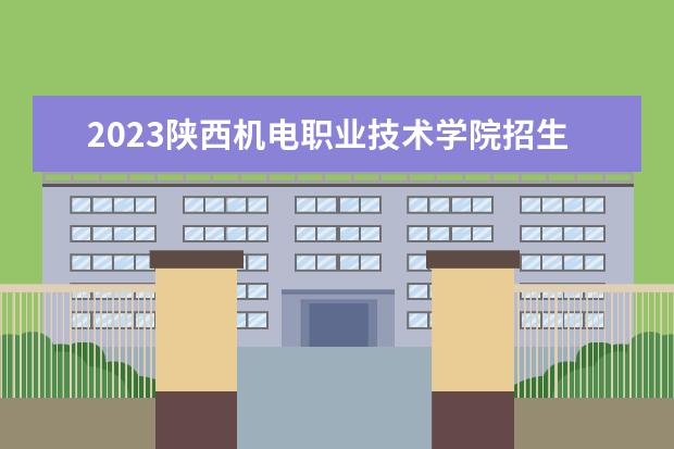 2023陕西机电职业技术学院招生简章信息 陕西机电职业技术学院有什么专业