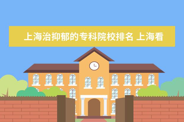 上海治抑郁的专科院校排名 上海看抑郁症哪里比较好?