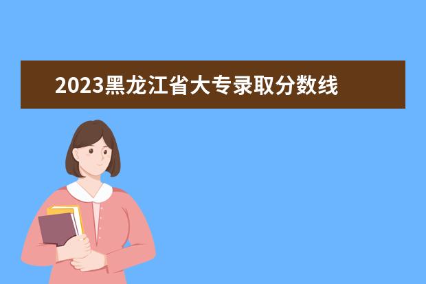 2023黑龙江省大专录取分数线 2023黑龙江专升本学校录取分数线