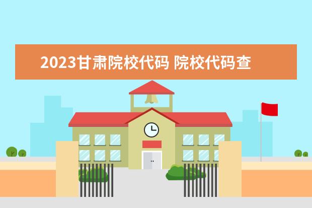 2023甘肃院校代码 院校代码查询(院校代码查询系统2023)?