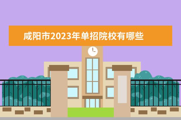 咸阳市2023年单招院校有哪些 陕西省2023年单招院校有哪些