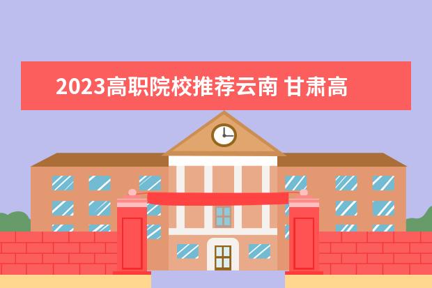2023高职院校推荐云南 甘肃高职院校排行榜2023