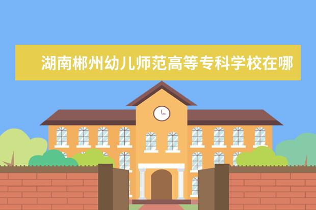 湖南郴州幼儿师范高等专科学校在哪里 郴州幼儿高等师范专科学校分数线