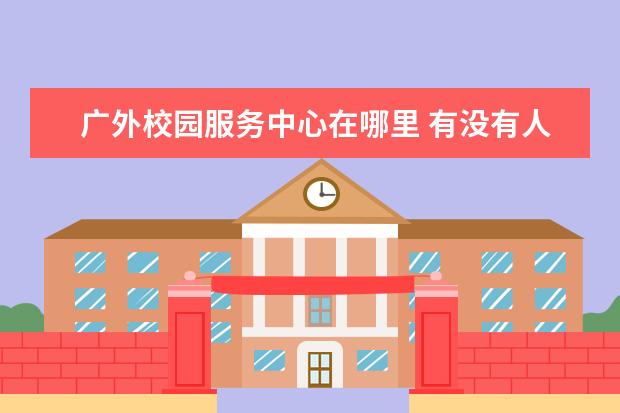 广外校园服务中心在哪里 有没有人知道广州市广外附设外语学校的校园及宿舍的...