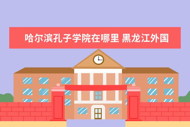 哈尔滨孔子学院在哪里 黑龙江外国语学院在哪里 附准确地址