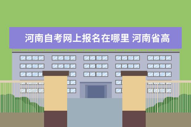 河南自考网上报名在哪里 河南省高等教育自学考试信息网是哪个?