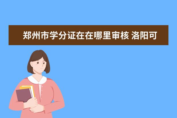 郑州市学分证在在哪里审核 洛阳可以专升本的大学有哪些专业学校?