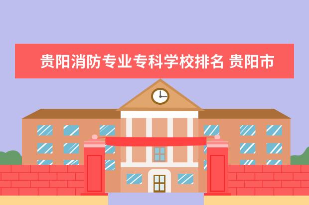 贵阳消防专业专科学校排名 贵阳市白云区有几个消防救援站地址