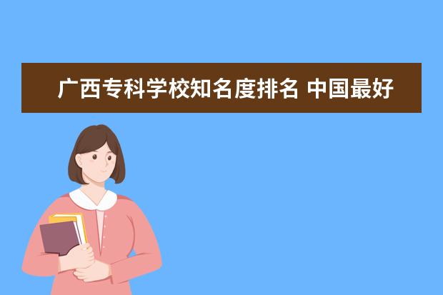 广西专科学校知名度排名 中国最好的专科学校有哪些