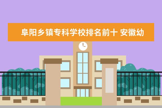 阜阳乡镇专科学校排名前十 安徽幼儿师范高等专科学校排名