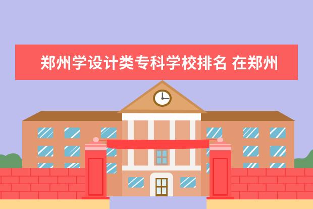 郑州学设计类专科学校排名 在郑州学习平面设计的学校哪个好?