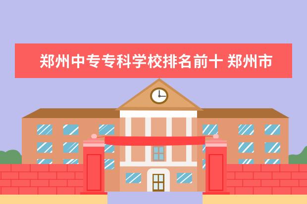 郑州中专专科学校排名前十 郑州市公办中专排名前十位