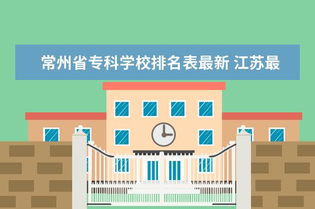 常州省专科学校排名表最新 江苏最好的专科学校排名