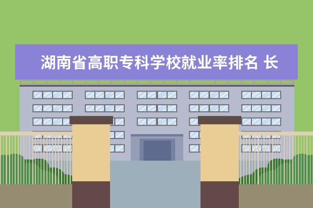 湖南省高职专科学校就业率排名 长沙十大排名职业学校?