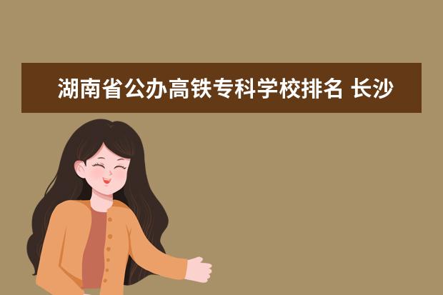 湖南省公办高铁专科学校排名 长沙十大排名职业学校有哪些?