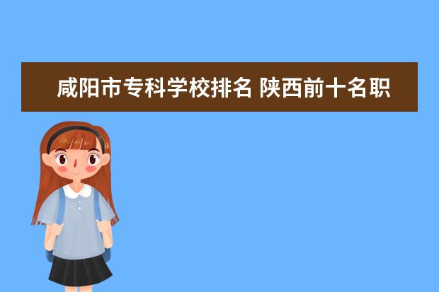 咸阳市专科学校排名 陕西前十名职业技术学院
