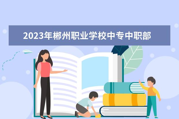 2023年郴州职业学校中专中职部招生简章师资怎么样公办还是民办电话