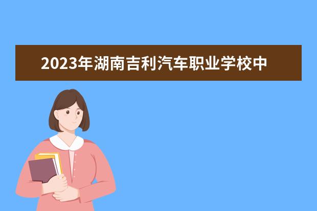 2023年湖南吉利汽车职业学校中专中职部招生简章师资怎么样地址公办还是民办