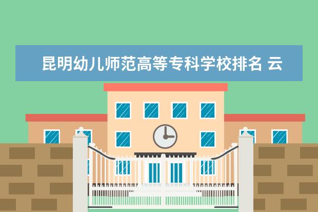 昆明幼儿师范高等专科学校排名 云南省专科学校排行榜前十名
