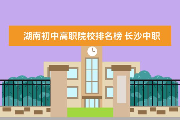 湖南初中高职院校排名榜 长沙中职学校排名前十名学校