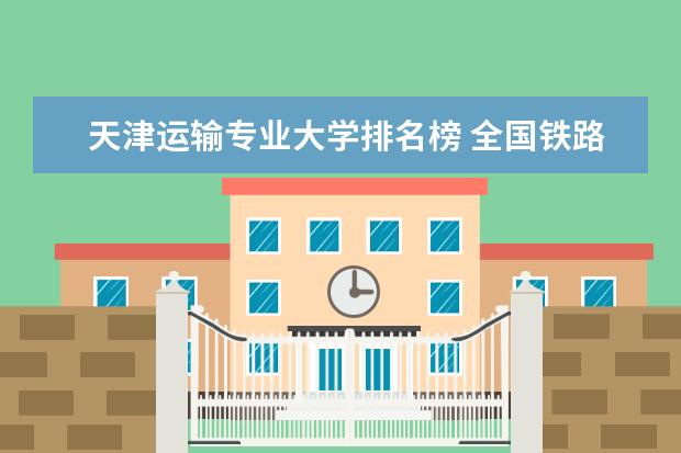 天津运输专业大学排名榜 全国铁路大学排名