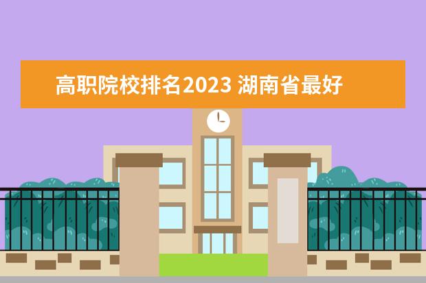 高职院校排名2023 湖南省最好的大专公办学校排名