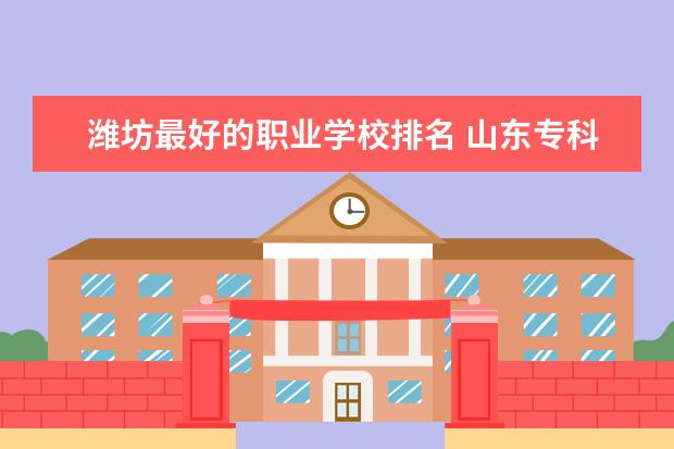 潍坊最好的职业学校排名 山东专科院校排行榜2023
