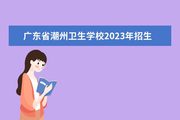 广东省潮州卫生学校2023年招生办联系电话 珠海卫生学校招生办电话