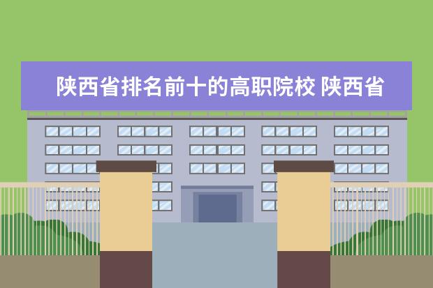 陕西省排名前十的高职院校 陕西省职业技术学院排名前十